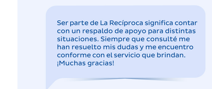Ser parte de La Recíproca significa contar con un respaldo de apoyo para distintas situaciones. Siempre que consulté me han resuelto mis dudas y me encuentro conforme con el servicio que brindan. ¡Muchas gracias!