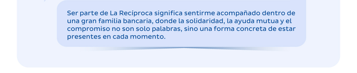 Ser parte de La Recíproca significa sentirme acompañado dentro de una gran familia bancaria, donde la solidaridad, la ayuda mutua y el compromiso ason solo palabras, sino una forma concreta de estar presentes en cada momento.
