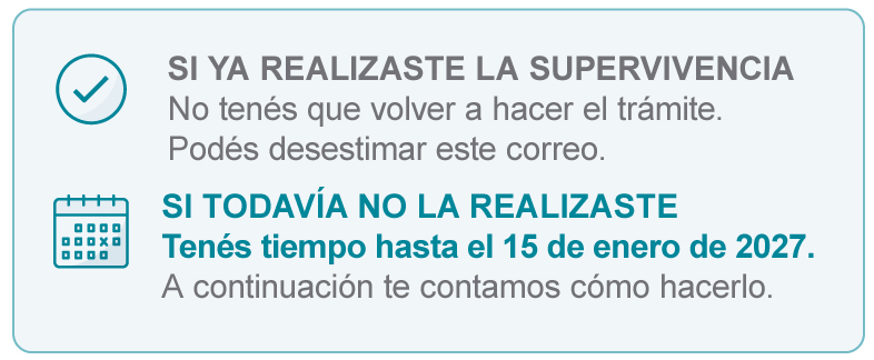 SI YA REALIZASTE LA SUPERVIVENCIA - No tenés que volver a hacer el trámite. Podés desestimar este correo. | SI TODAVÍA NO LA REALIZASTE Tenés tiempo hasta el 15 de enero de 2027. A continuación te contamos cómo hacerlo.
