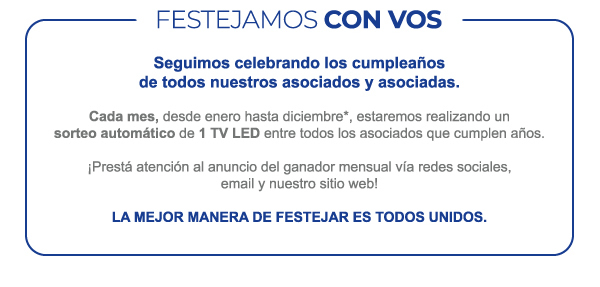 FESTEJAMOS CON VOS - Seguimos celebrando los cumpleaños de todos nuestros asociados y asociadas. Cada mes, desde enero hasta diciembre*, estaremos realizando un sorteo automático de 1 TV LED entre todos los asociados que cumplen años. ¡Prestá atención al anuncio del ganador mensual vía redes sociales, email y nuestro sitio web! La mejor manera de festejar es todos unidos.